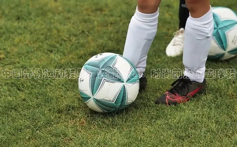 B体育官方入口APP百度信誉中国乔丹运动鞋男：性能卓越、时尚前沿的篮球鞋