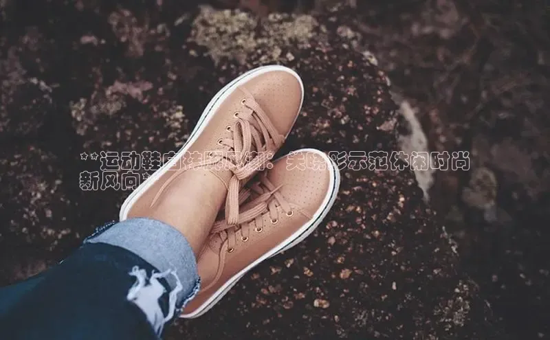 b体育登录入口app下载安装免费中海达**运动鞋白袜脚风潮：关晓彤示范休闲时尚
新风向**
