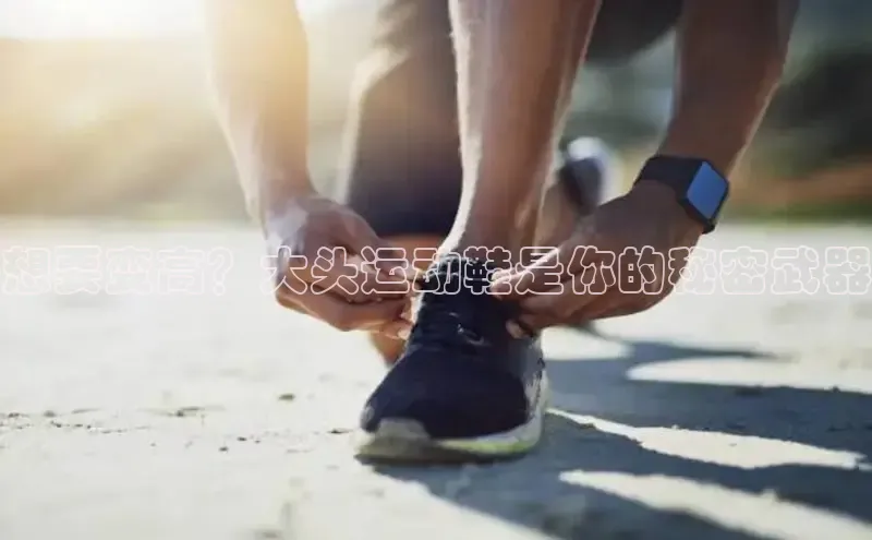 必一运动官网百度取证想要变高？大头运动鞋是你的秘密武器