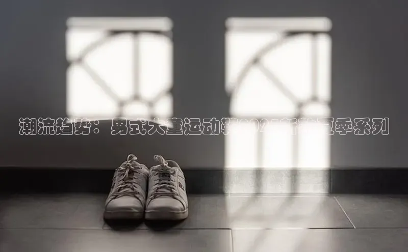 潮流趋势：男式大童运动鞋2025新款夏季系列